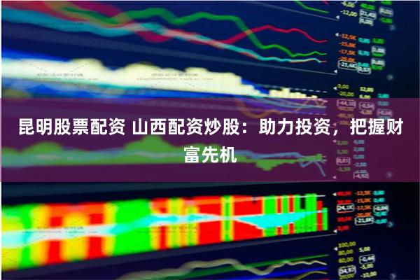 昆明股票配资 山西配资炒股：助力投资，把握财富先机