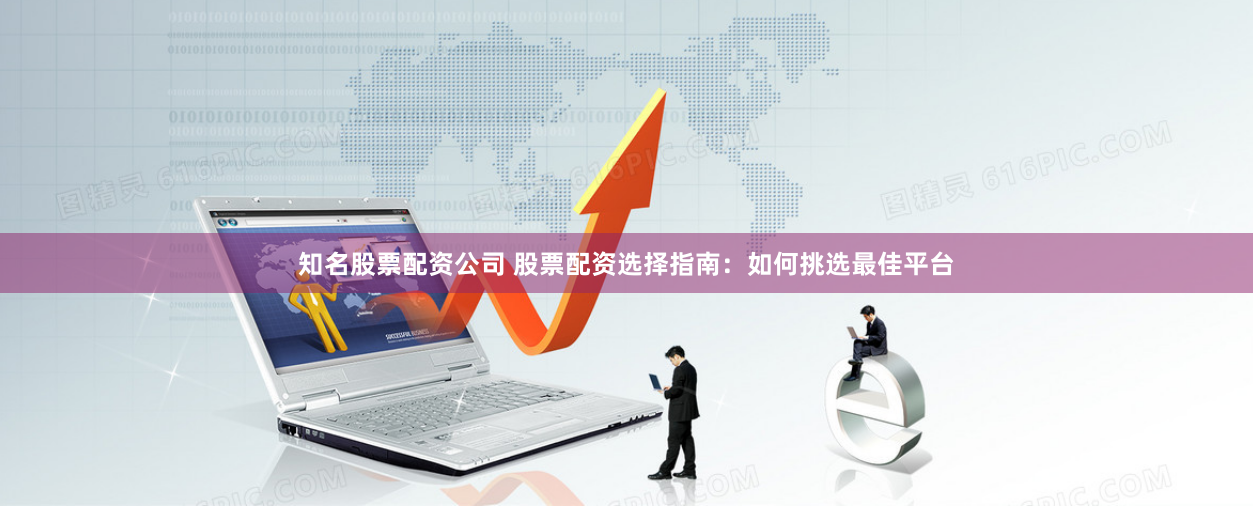 知名股票配资公司 股票配资选择指南：如何挑选最佳平台