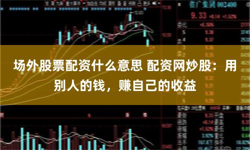 场外股票配资什么意思 配资网炒股：用别人的钱，赚自己的收益