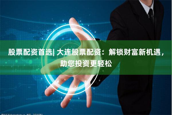股票配资首选| 大连股票配资：解锁财富新机遇，助您投资更轻松