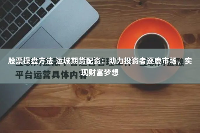 股票操盘方法 运城期货配资：助力投资者逐鹿市场，实现财富梦想
