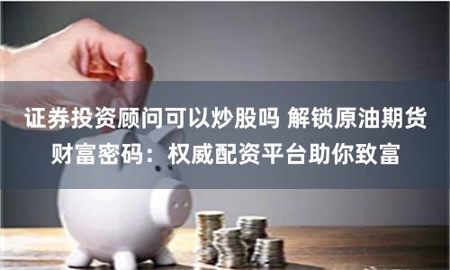 证券投资顾问可以炒股吗 解锁原油期货财富密码:权威配资平台助你致富