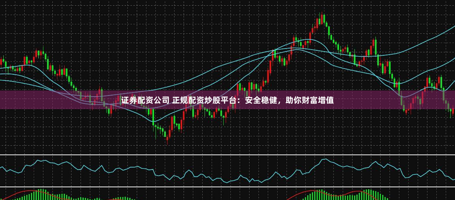 证券配资公司 正规配资炒股平台：安全稳健，助你财富增值