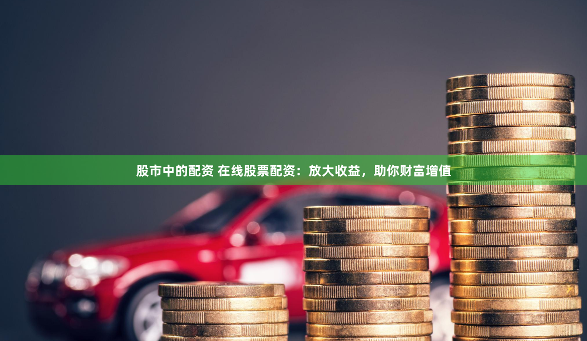 股市中的配资 在线股票配资：放大收益，助你财富增值