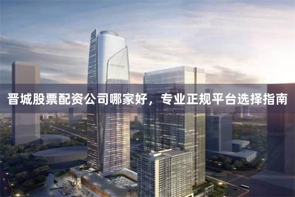 晋城股票配资公司哪家好，专业正规平台选择指南