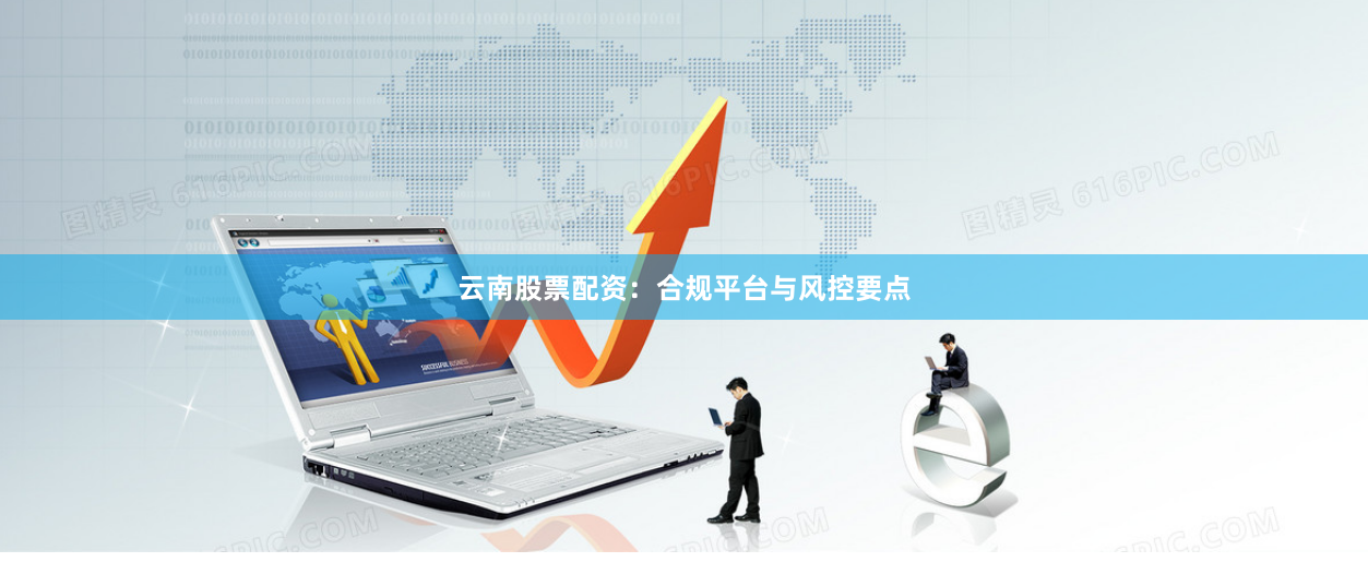 云南股票配资：合规平台与风控要点